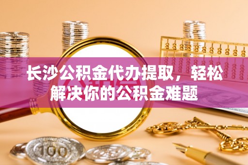临清长沙公积金代办提取，轻松解决你的公积金难题