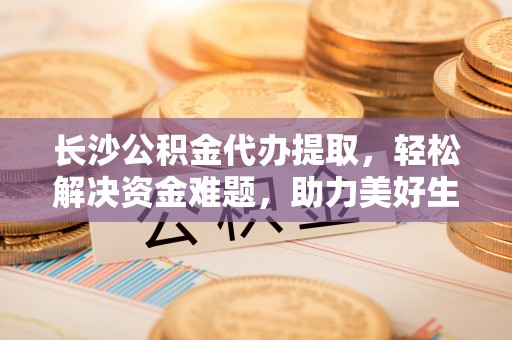 临清长沙公积金代办提取，轻松解决资金难题，助力美好生活
