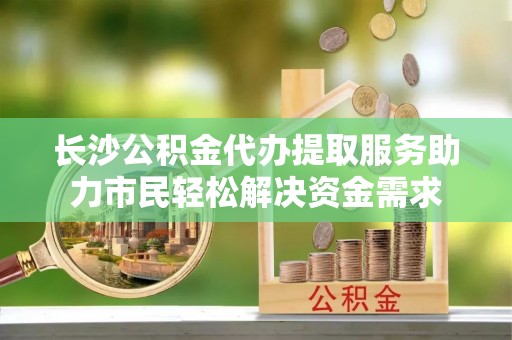 临清长沙公积金代办提取服务助力市民轻松解决资金需求