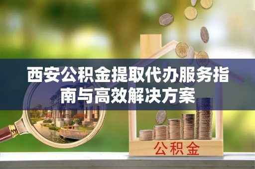 临清西安公积金提取代办服务指南与高效解决方案