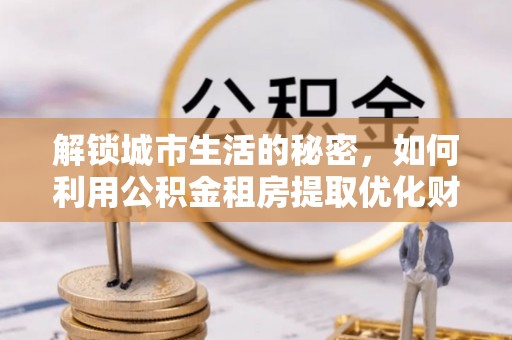 临清解锁城市生活的秘密，如何利用公积金租房提取优化财务规划