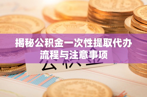 临清揭秘公积金一次性提取代办流程与注意事项