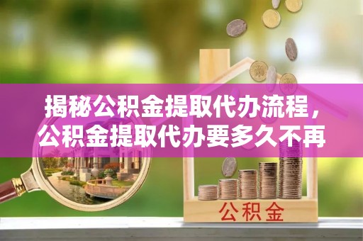 临清揭秘公积金提取代办流程，公积金提取代办要多久不再是谜题