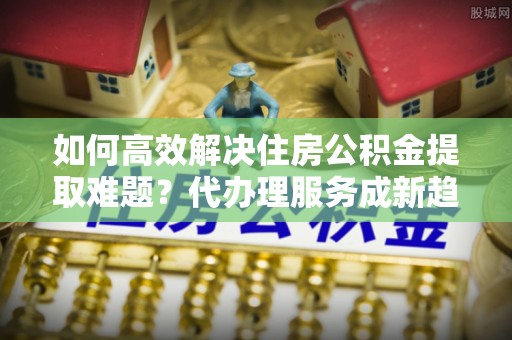 临清如何高效解决住房公积金提取难题？代办理服务成新趋势