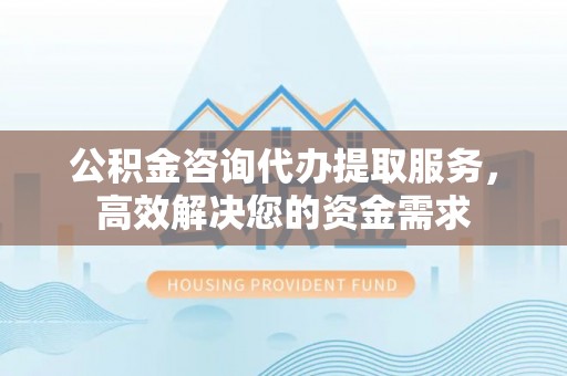临清公积金咨询代办提取服务，高效解决您的资金需求