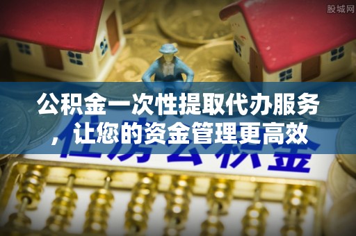 临清公积金一次性提取代办服务，让您的资金管理更高效