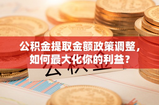 临清公积金提取金额政策调整，如何最大化你的利益？