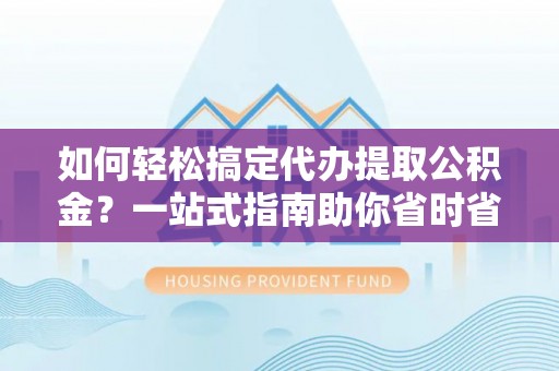 临清如何轻松搞定代办提取公积金？一站式指南助你省时省心