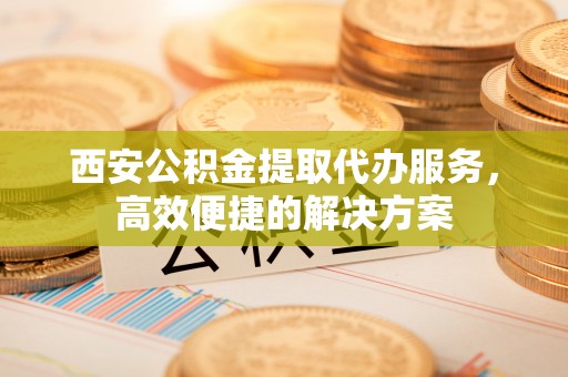 临清西安公积金提取代办服务，高效便捷的解决方案