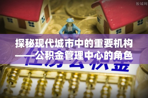 临清探秘现代城市中的重要机构——公积金管理中心的角色与使命