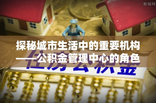 临清探秘城市生活中的重要机构——公积金管理中心的角色与意义