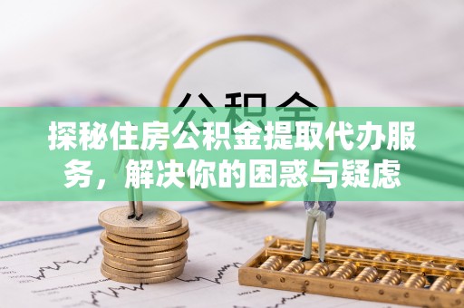 临清探秘住房公积金提取代办服务，解决你的困惑与疑虑