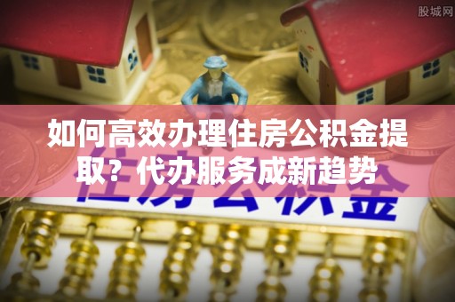 临清如何高效办理住房公积金提取？代办服务成新趋势