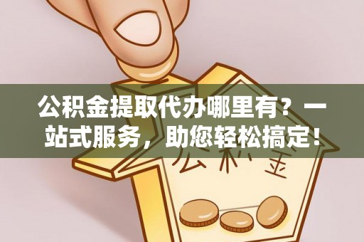 临清公积金提取代办哪里有？一站式服务，助您轻松搞定！