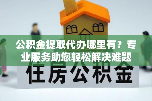 临清公积金提取代办哪里有？专业服务助您轻松解决难题