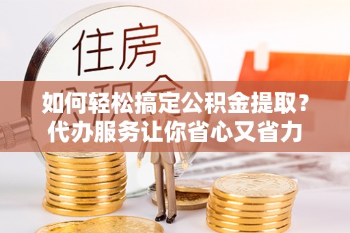 临清如何轻松搞定公积金提取？代办服务让你省心又省力
