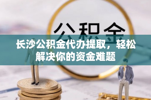 临清长沙公积金代办提取，轻松解决你的资金难题