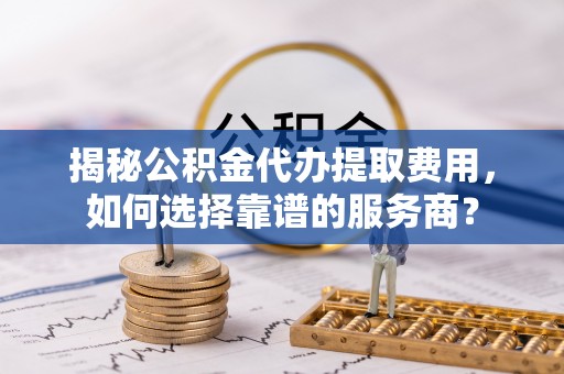 临清揭秘公积金代办提取费用，如何选择靠谱的服务商？