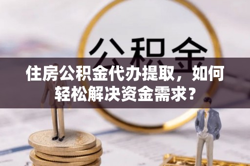 临清住房公积金代办提取，如何轻松解决资金需求？