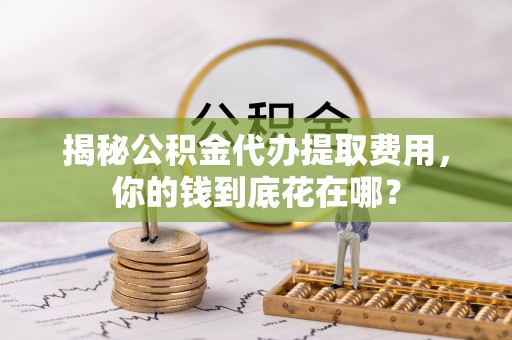 临清揭秘公积金代办提取费用，你的钱到底花在哪？