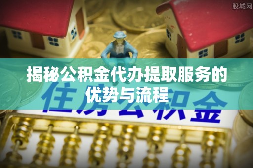 临清揭秘公积金代办提取服务的优势与流程