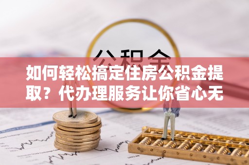 临清如何轻松搞定住房公积金提取？代办理服务让你省心无忧