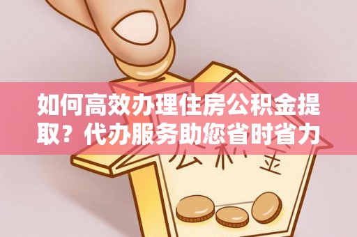 临清如何高效办理住房公积金提取？代办服务助您省时省力