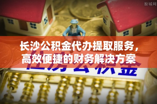 临清长沙公积金代办提取服务，高效便捷的财务解决方案