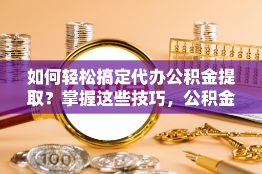 临清如何轻松搞定代办公积金提取？掌握这些技巧，公积金到手不是梦！