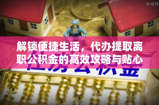 临清解锁便捷生活，代办提取离职公积金的高效攻略与贴心建议