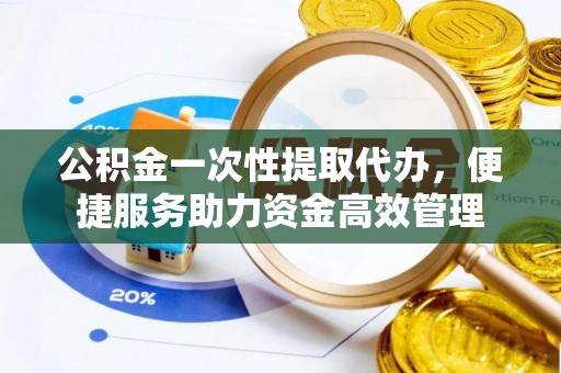 临清公积金一次性提取代办，便捷服务助力资金高效管理