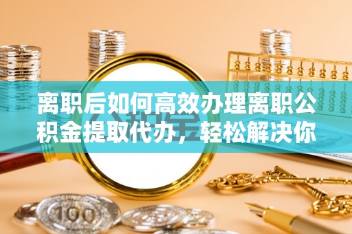 临清离职后如何高效办理离职公积金提取代办，轻松解决你的后顾之忧