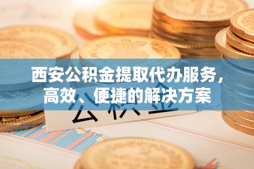 临清西安公积金提取代办服务，高效、便捷的解决方案