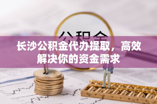 临清长沙公积金代办提取，高效解决你的资金需求