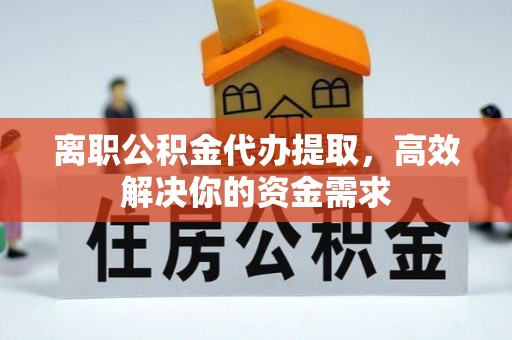 临清离职公积金代办提取，高效解决你的资金需求