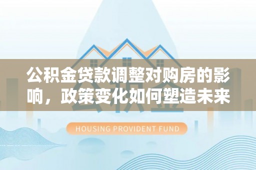 临清公积金贷款调整对购房的影响，政策变化如何塑造未来住房市场