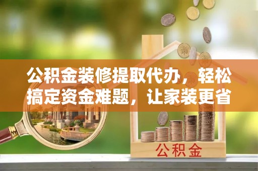 临清公积金装修提取代办，轻松搞定资金难题，让家装更省心