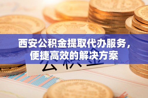 临清西安公积金提取代办服务，便捷高效的解决方案
