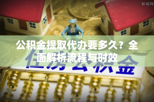 临清公积金提取代办要多久？全面解析流程与时效