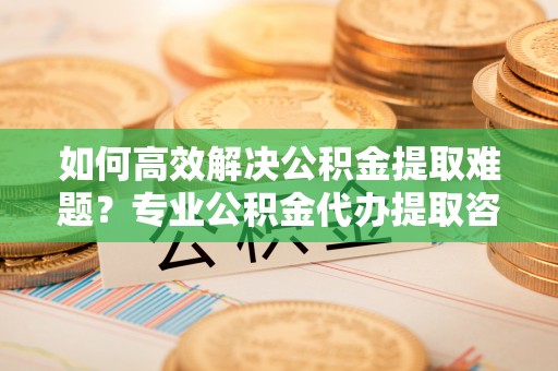临清如何高效解决公积金提取难题？专业公积金代办提取咨询服务来助力