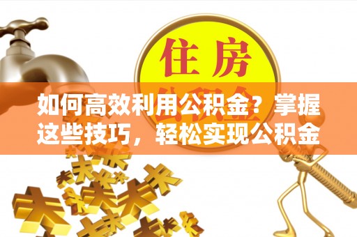 临清如何高效利用公积金？掌握这些技巧，轻松实现公积金代办提取