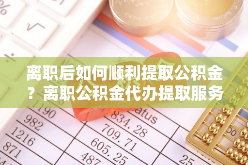 临清离职后如何顺利提取公积金？离职公积金代办提取服务来帮忙