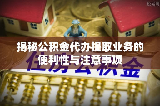 临清揭秘公积金代办提取业务的便利性与注意事项